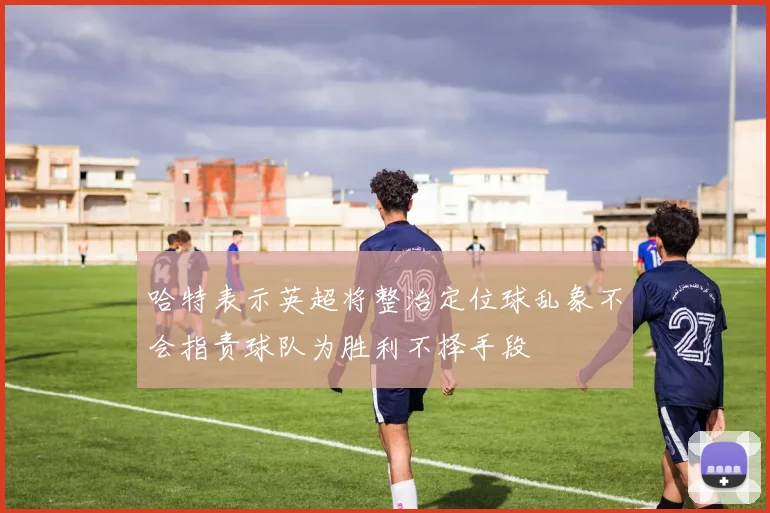 哈特表示英超将整治定位球乱象不会指责球队为胜利不择手段