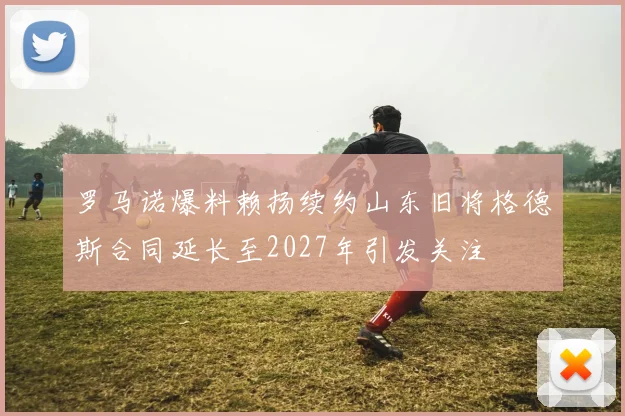 罗马诺爆料赖扬续约山东旧将格德斯合同延长至2027年引发关注