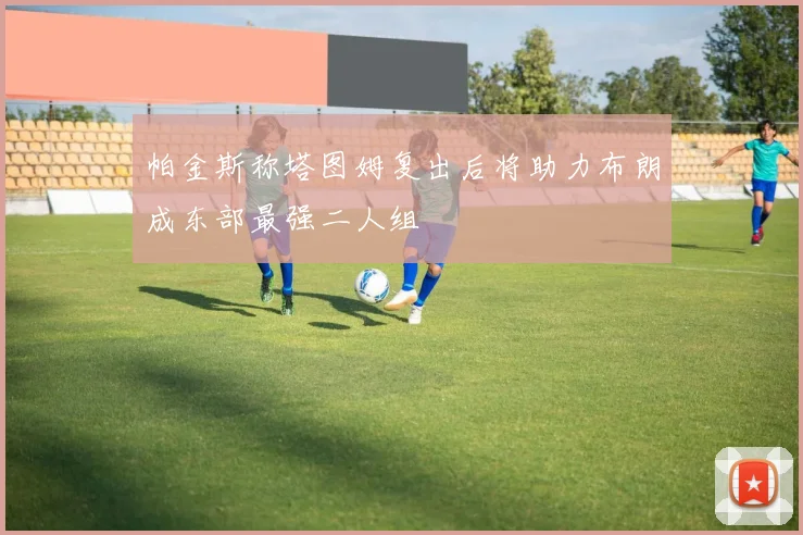 帕金斯称塔图姆复出后将助力布朗成东部最强二人组