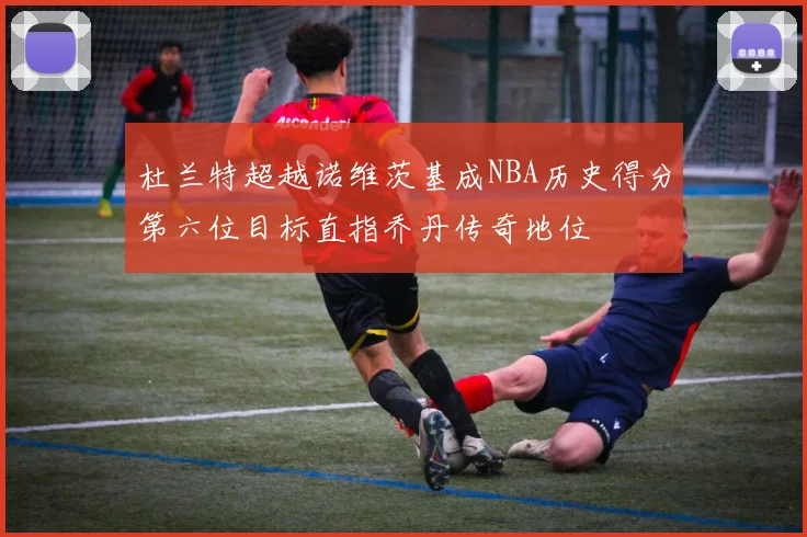 杜兰特超越诺维茨基成NBA历史得分第六位目标直指乔丹传奇地位