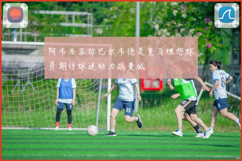 阿韦洛亚称巴尔韦德是皇马理想球员期待球迷助力战曼城