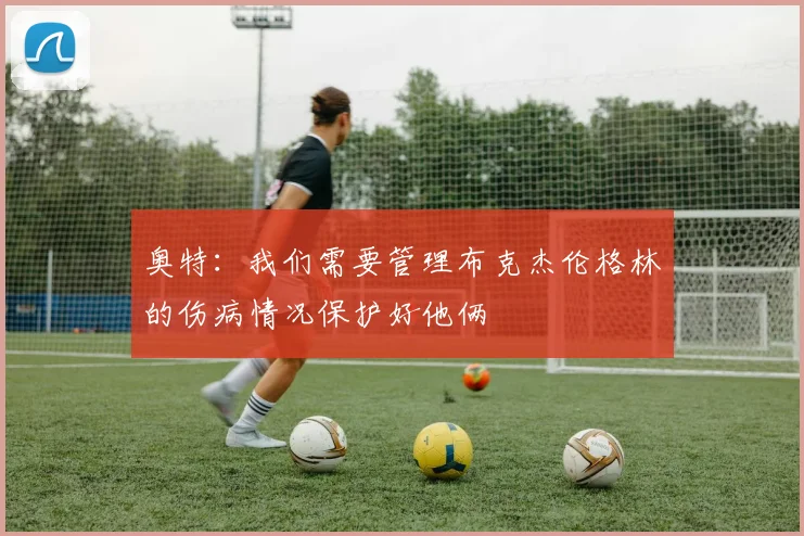 奥特：我们需要管理布克杰伦格林的伤病情况保护好他俩