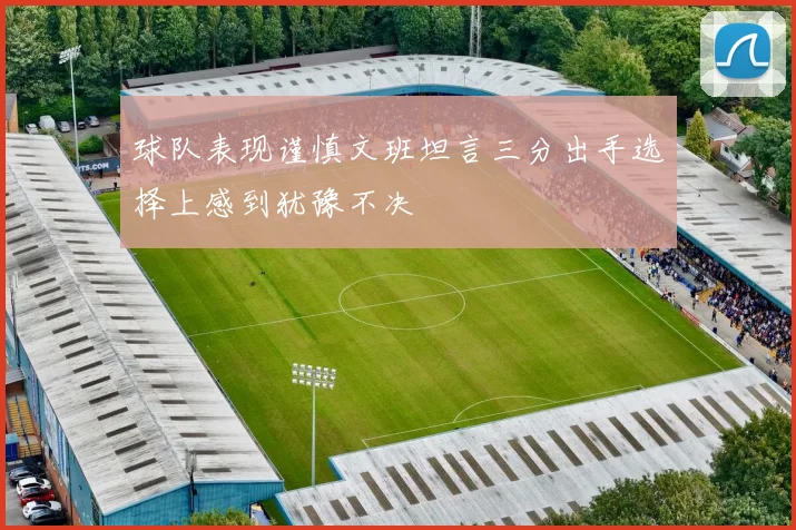 球队表现谨慎文班坦言三分出手选择上感到犹豫不决