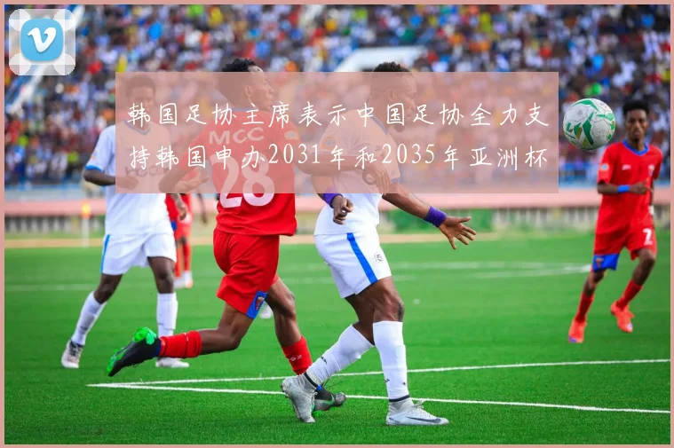 韩国足协主席表示中国足协全力支持韩国申办2031年和2035年亚洲杯赛事