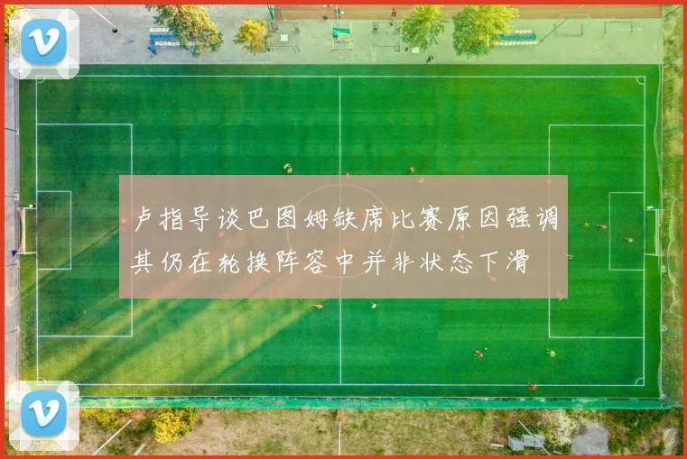 卢指导谈巴图姆缺席比赛原因强调其仍在轮换阵容中并非状态下滑