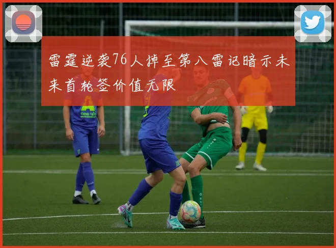 雷霆逆袭76人掉至第八雷记暗示未来首轮签价值无限