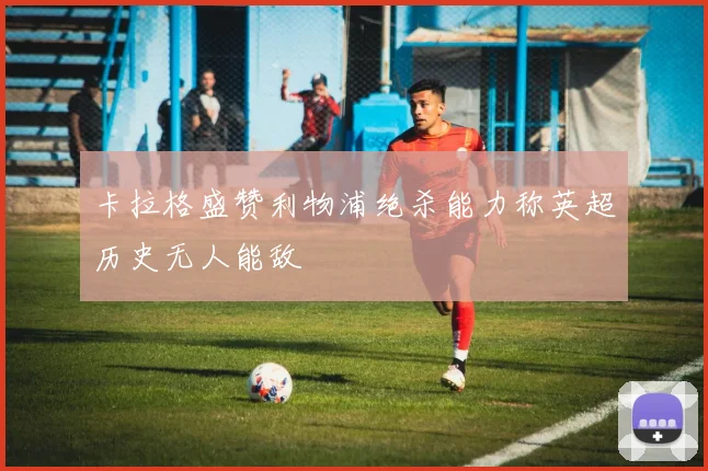 卡拉格盛赞利物浦绝杀能力称英超历史无人能敌