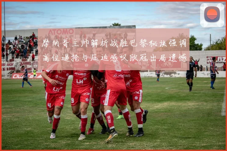 摩纳哥主帅解析战胜巴黎秘诀强调高位逼抢与压迫感叹欧冠出局遗憾