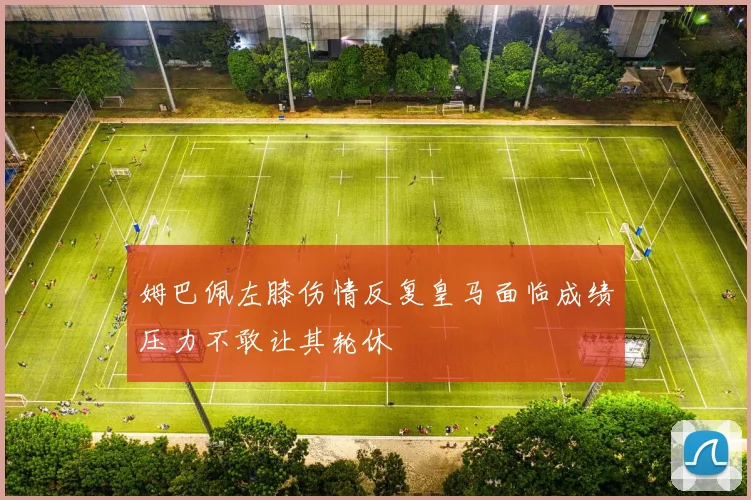 姆巴佩左膝伤情反复皇马面临成绩压力不敢让其轮休