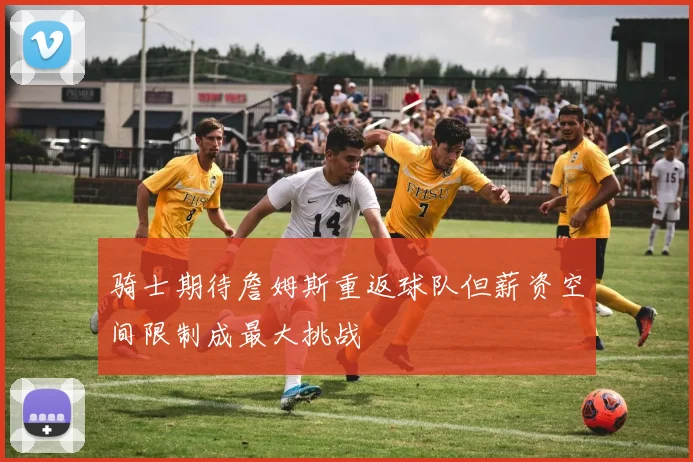 骑士期待詹姆斯重返球队但薪资空间限制成最大挑战