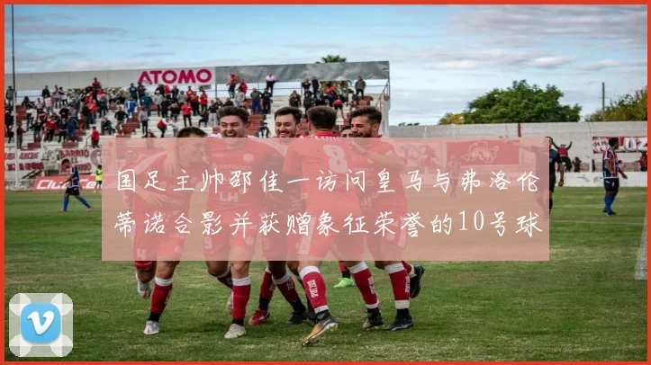 国足主帅邵佳一访问皇马与弗洛伦蒂诺合影并获赠象征荣誉的10号球衣