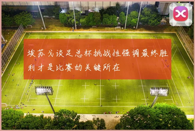 埃苏戈谈足总杯挑战性强调最终胜利才是比赛的关键所在