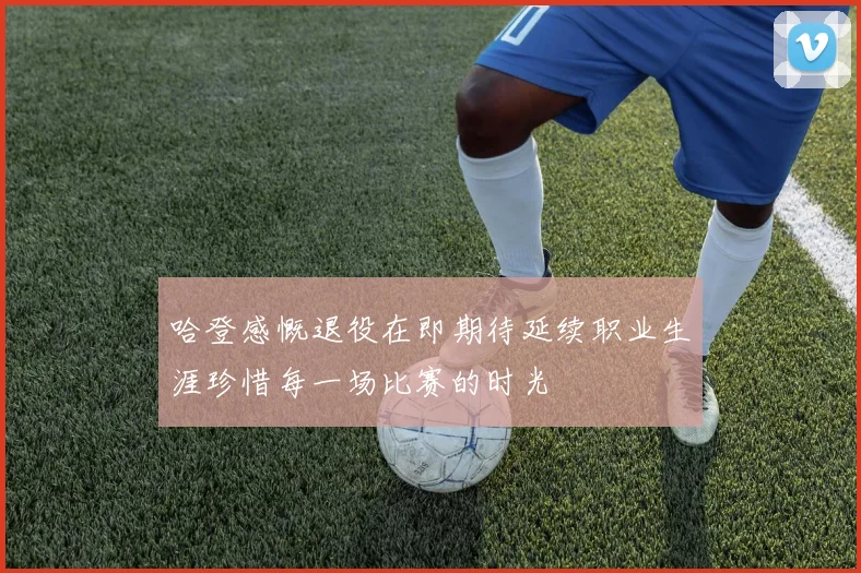 哈登感慨退役在即期待延续职业生涯珍惜每一场比赛的时光