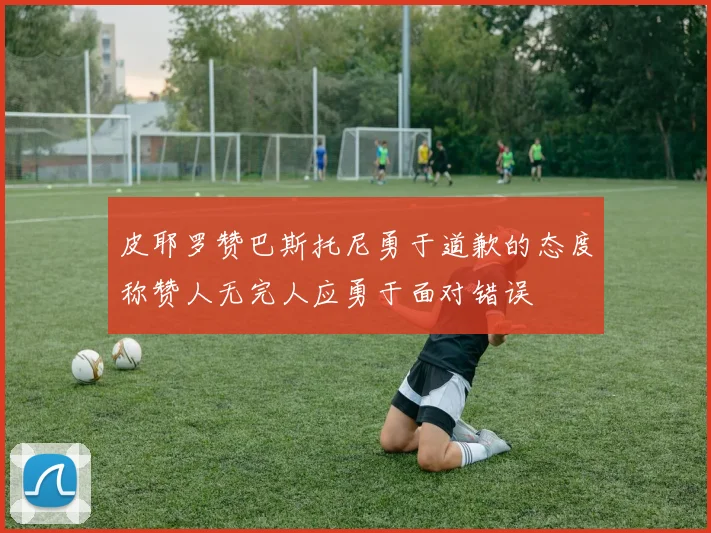 皮耶罗赞巴斯托尼勇于道歉的态度称赞人无完人应勇于面对错误