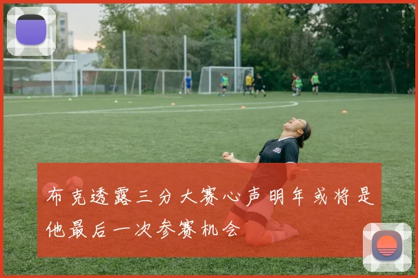 布克透露三分大赛心声明年或将是他最后一次参赛机会