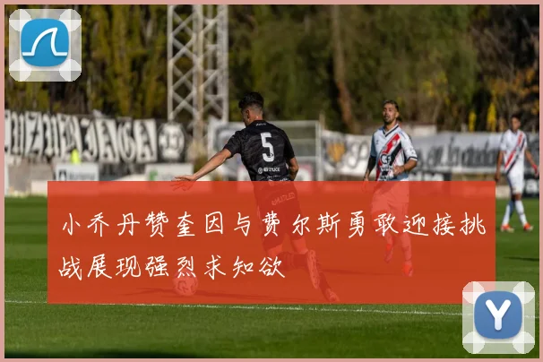 小乔丹赞奎因与费尔斯勇敢迎接挑战展现强烈求知欲