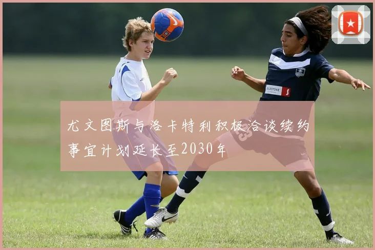 尤文图斯与洛卡特利积极洽谈续约事宜计划延长至2030年