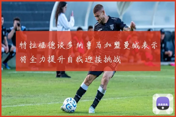 特拉福德谈多纳鲁马加盟曼城表示将全力提升自我迎接挑战