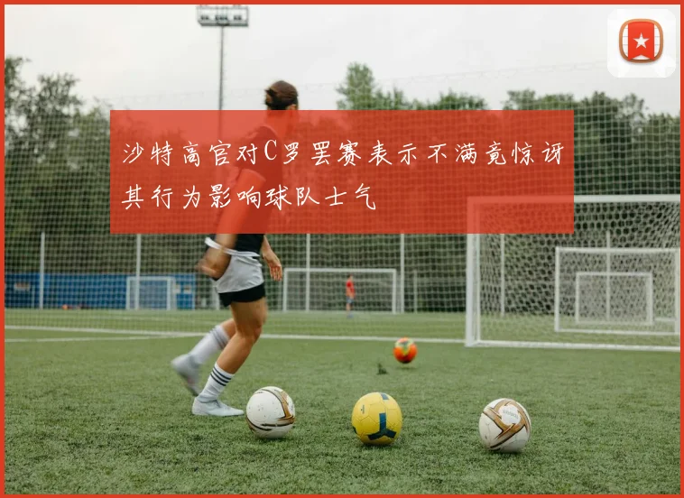 沙特高官对C罗罢赛表示不满竟惊讶其行为影响球队士气