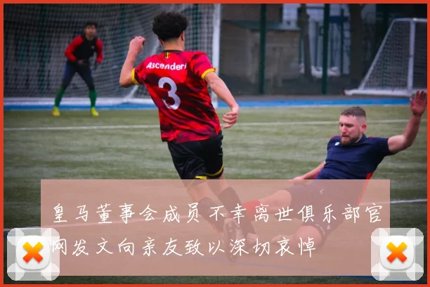 皇马董事会成员不幸离世俱乐部官网发文向亲友致以深切哀悼