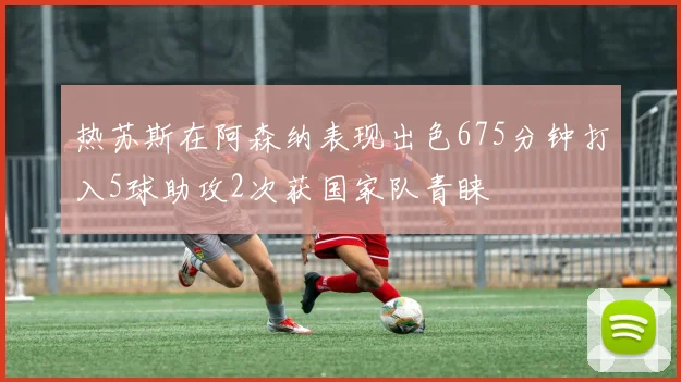 热苏斯在阿森纳表现出色675分钟打入5球助攻2次获国家队青睐