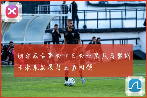 切尔西董事会今日会议聚焦马雷斯卡未来发展与去留问题