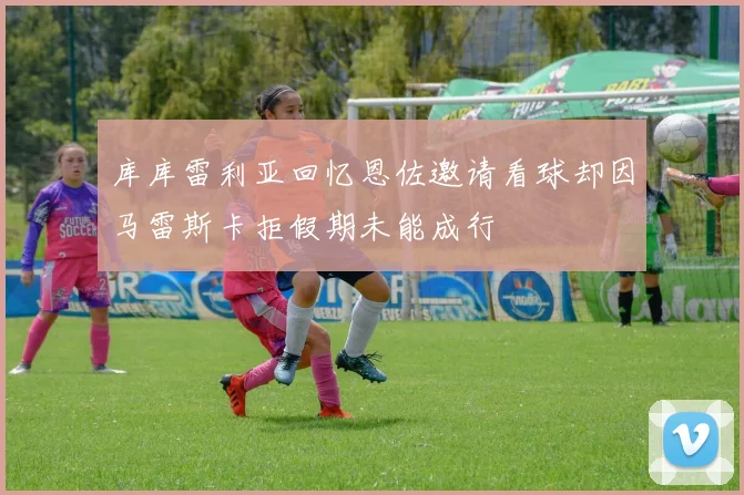 库库雷利亚回忆恩佐邀请看球却因马雷斯卡拒假期未能成行