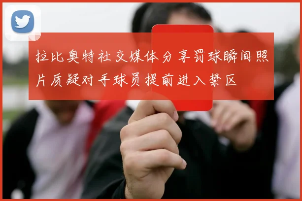 拉比奥特社交媒体分享罚球瞬间照片质疑对手球员提前进入禁区
