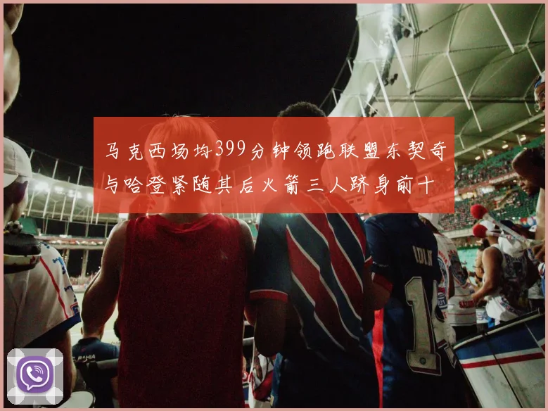 马克西场均399分钟领跑联盟东契奇与哈登紧随其后火箭三人跻身前十