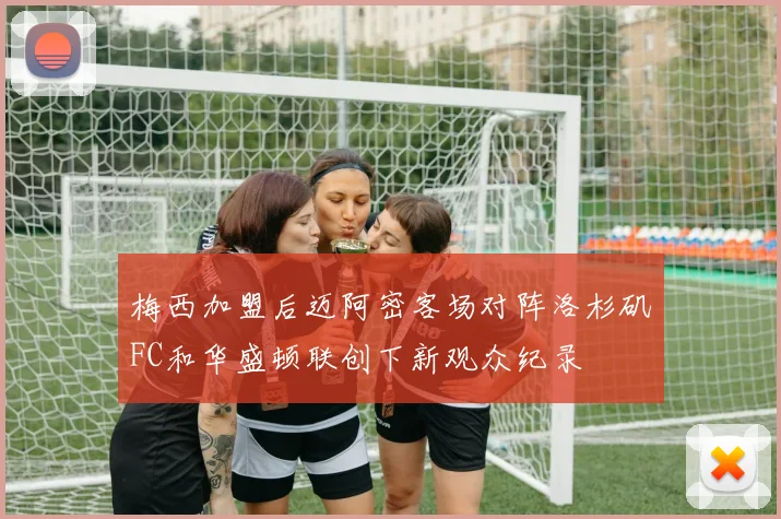 梅西加盟后迈阿密客场对阵洛杉矶FC和华盛顿联创下新观众纪录