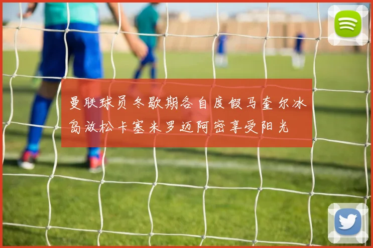 曼联球员冬歇期各自度假马奎尔冰岛放松卡塞米罗迈阿密享受阳光