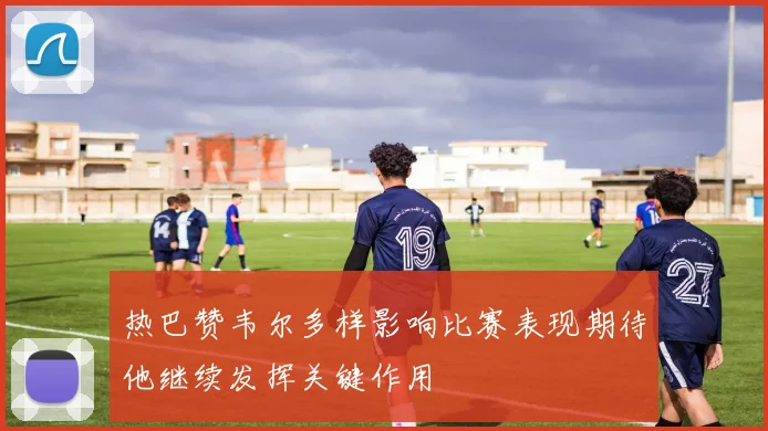 热巴赞韦尔多样影响比赛表现期待他继续发挥关键作用
