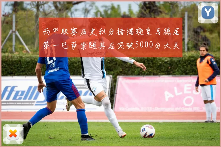 西甲联赛历史积分榜揭晓皇马稳居第一巴萨紧随其后突破5000分大关