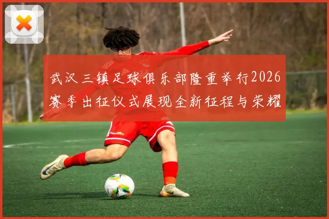 武汉三镇足球俱乐部隆重举行2026赛季出征仪式展现全新征程与荣耀追求
