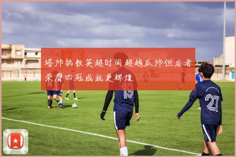 塔帅执教英超时间超越瓜帅但后者荣膺四冠成就更辉煌