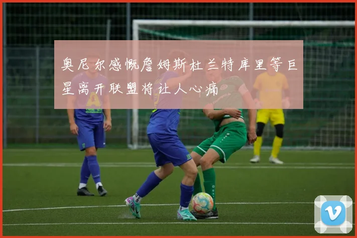 奥尼尔感慨詹姆斯杜兰特库里等巨星离开联盟将让人心痛