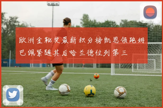 欧洲金靴奖最新积分榜凯恩领跑姆巴佩紧随其后哈兰德位列第三