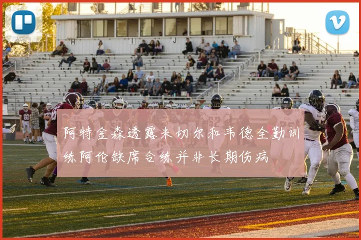 阿特金森透露米切尔和韦德全勤训练阿伦缺席合练并非长期伤病