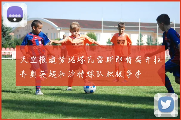 天空报道努诺塔瓦雷斯即将离开拉齐奥英超和沙特球队积极争夺